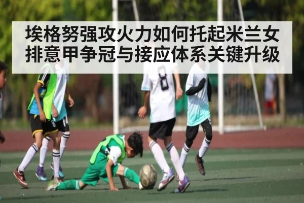 埃格努强攻火力如何托起米兰女排意甲争冠与接应体系关键升级（kaiyun）