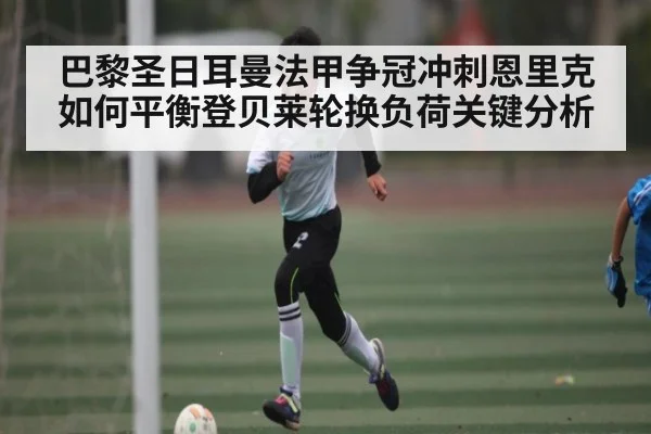巴黎圣日耳曼法甲争冠冲刺恩里克如何平衡登贝莱轮换负荷关键分析（kaiyun）